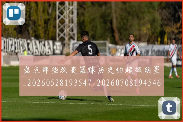 盘点那些改变篮球历史的超级明星_20260528193547_20260708194546_20260802163939