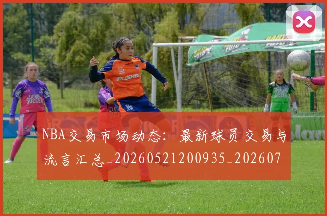 NBA交易市场动态:最新球员交易与流言汇总_20260521200935_20260701215219_20260714204753