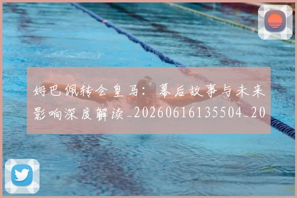 姆巴佩转会皇马:幕后故事与未来影响深度解读_20260616135504_20260720190850