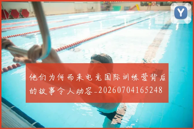 他们为何而来电竞国际训练营背后的故事令人动容_20260704165248