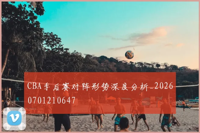 CBA季后赛对阵形势深度分析_20260701210647