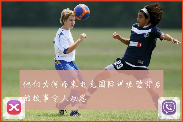 他们为何而来电竞国际训练营背后的故事令人动容