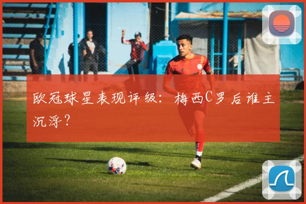 欧冠球星表现评级:梅西C罗后谁主沉浮?
