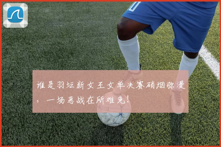 谁是羽坛新女王女单决赛硝烟弥漫,一场恶战在所难免!