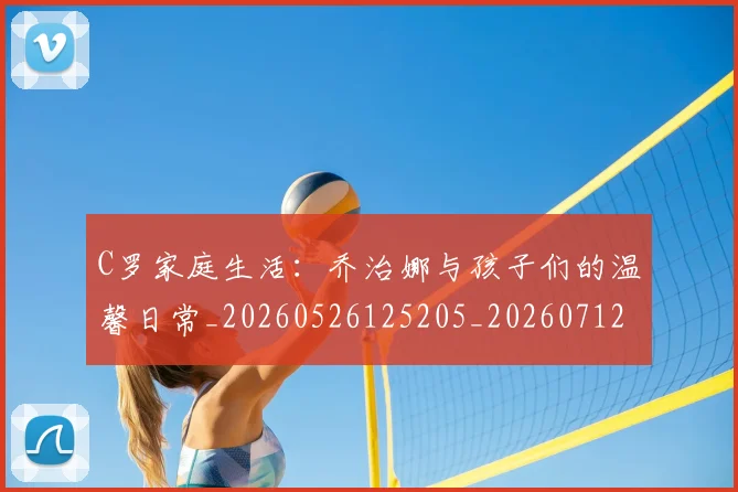 C罗家庭生活:乔治娜与孩子们的温馨日常_20260526125205_20260712051519