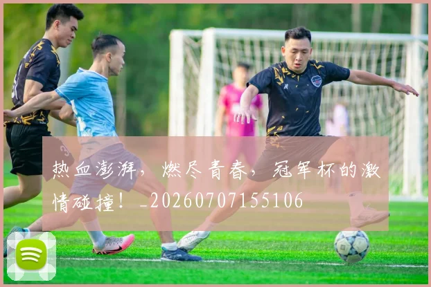 热血澎湃，燃尽青春，冠军杯的激情碰撞！_20260707155106