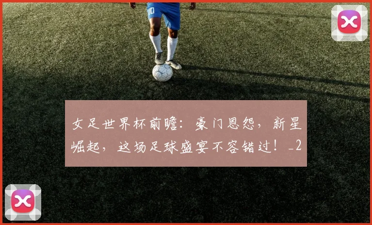 女足世界杯前瞻:豪门恩怨,新星崛起,这场足球盛宴不容错过!_20260703230135_20260719173110