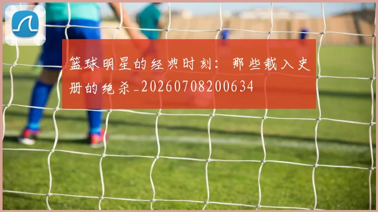 篮球明星的经典时刻:那些载入史册的绝杀_20260708200634