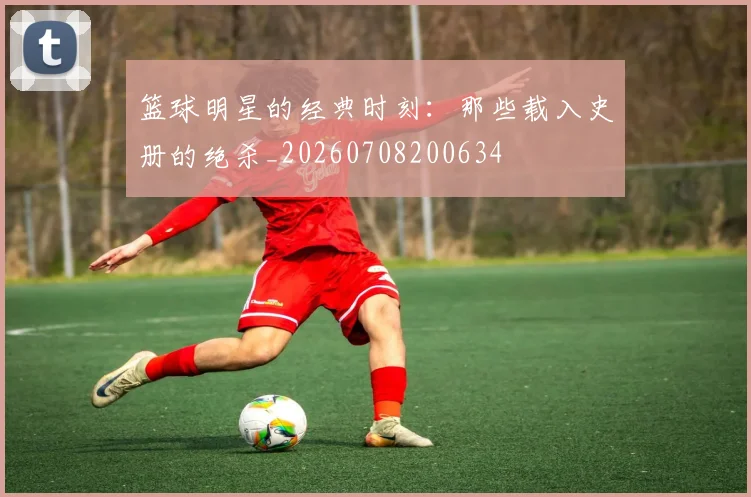 篮球明星的经典时刻:那些载入史册的绝杀_20260708200634
