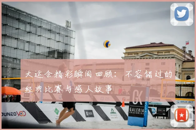 大运会精彩瞬间回顾:不容错过的经典比赛与感人故事