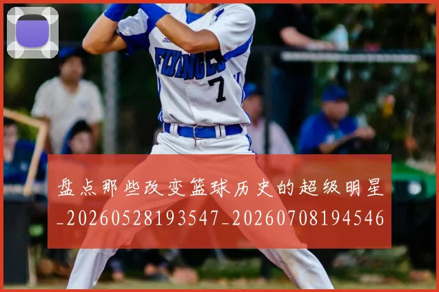 盘点那些改变篮球历史的超级明星_20260528193547_20260708194546_20260802163939
