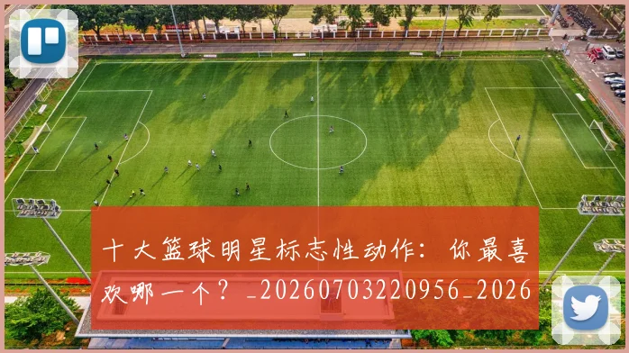 十大篮球明星标志性动作:你最喜欢哪一个?_20260703220956_20260718202909