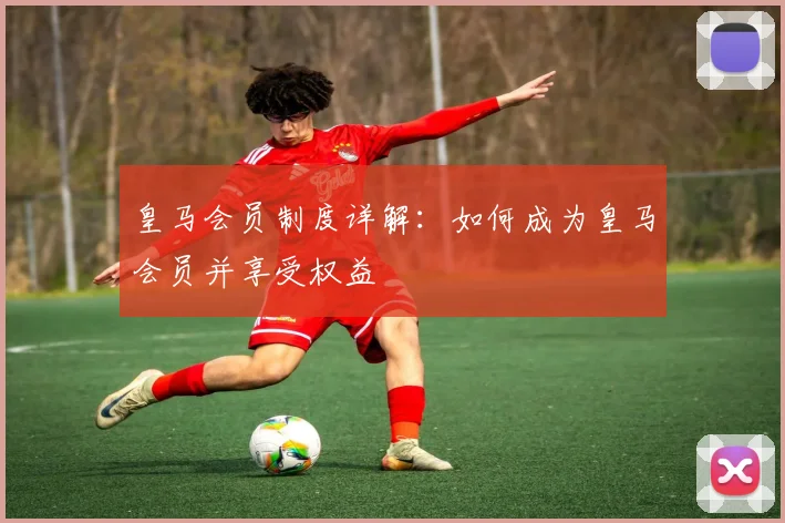皇马会员制度详解:如何成为皇马会员并享受权益