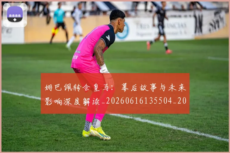 姆巴佩转会皇马：幕后故事与未来影响深度解读_20260616135504_20260703232304_20260720190852