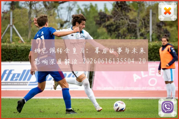 姆巴佩转会皇马:幕后故事与未来影响深度解读_20260616135504_20260703232304_20260720190852
