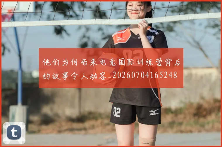 他们为何而来电竞国际训练营背后的故事令人动容_20260704165248