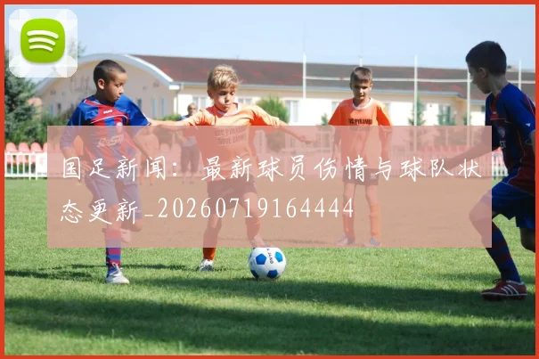 国足新闻：最新球员伤情与球队状态更新_20260719164444