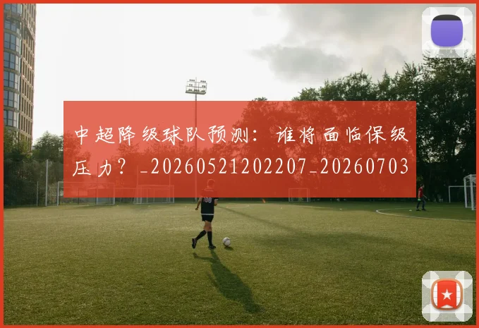 中超降级球队预测:谁将面临保级压力?_20260521202207_20260703205554