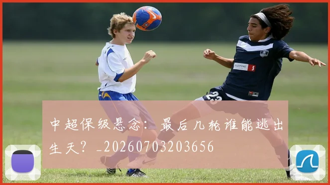 中超保级悬念:最后几轮谁能逃出生天?_20260703203656