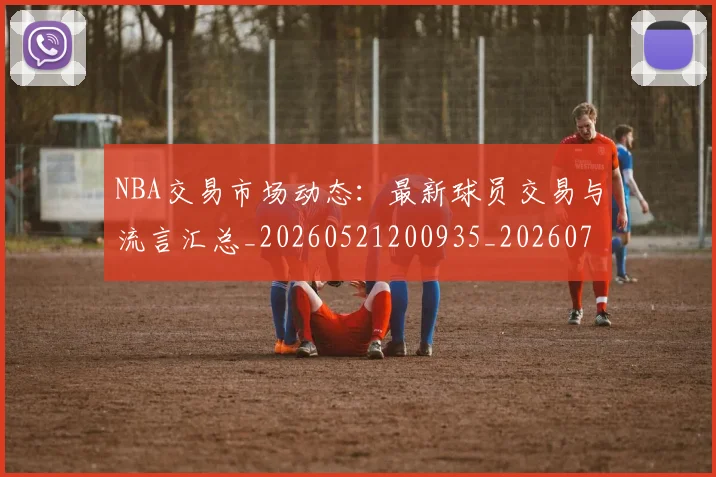 NBA交易市场动态:最新球员交易与流言汇总_20260521200935_20260701215219_20260714204753