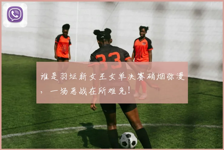 谁是羽坛新女王女单决赛硝烟弥漫,一场恶战在所难免!