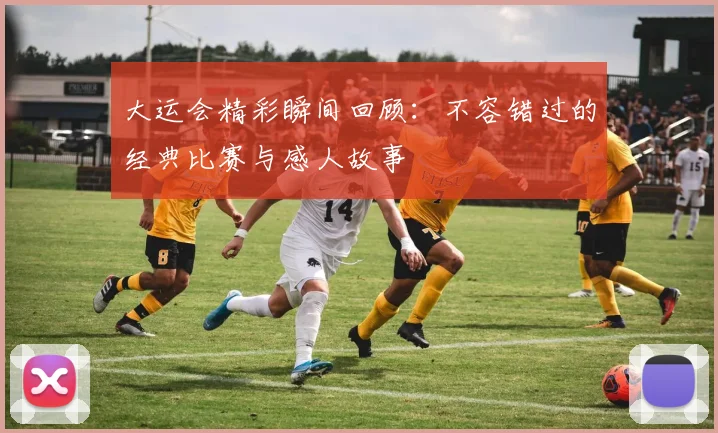 大运会精彩瞬间回顾:不容错过的经典比赛与感人故事